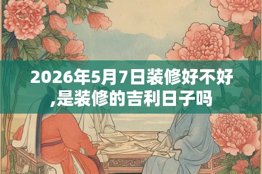 2026年5月7日装修好不好,是装修的吉利日子吗