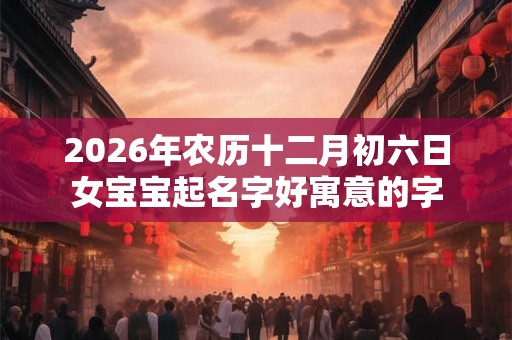 2026年农历十二月初六日女宝宝起名字好寓意的字 2026年农历十二月初六日女宝宝起名字好寓意的字