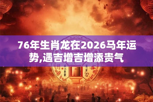 76年生肖龙在2026马年运势,遇吉增吉增添贵气 76年生肖龙在2026马年运势,遇吉增吉增添贵气