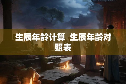 生辰年龄计算 生辰年龄对照表 生辰年龄计算 生辰年龄对照表