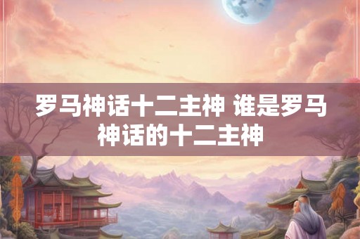 罗马神话十二主神 谁是罗马神话的十二主神