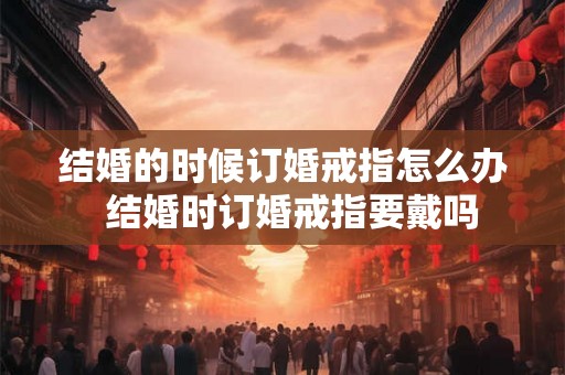 结婚的时候订婚戒指怎么办 结婚时订婚戒指要戴吗 结婚的时候订婚戒指怎么办 结婚时订婚戒指要戴吗