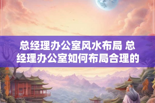 总经理办公室风水布局 总经理办公室如何布局合理的风水 总经理办公室风水布局 总经理办公室如何布局合理的风水