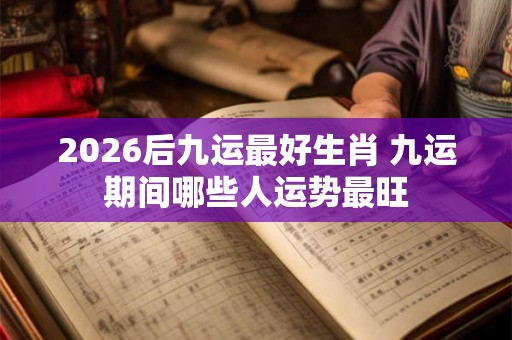 2026后九运最好生肖 九运期间哪些人运势最旺