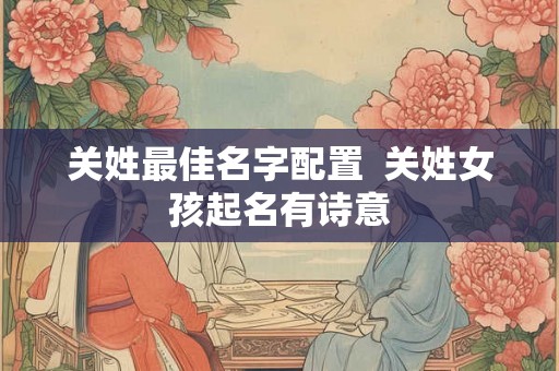 关姓最佳名字配置 关姓女孩起名有诗意 关姓最佳名字配置 关姓女孩起名有诗意