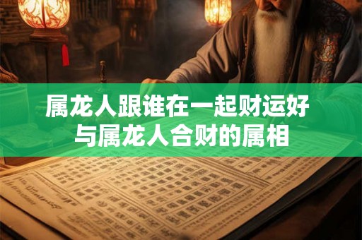 属龙人跟谁在一起财运好 与属龙人合财的属相
