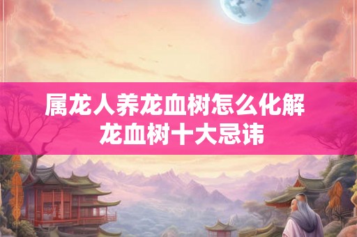属龙人养龙血树怎么化解 龙血树十大忌讳 属龙人养龙血树怎么化解 龙血树十大忌讳