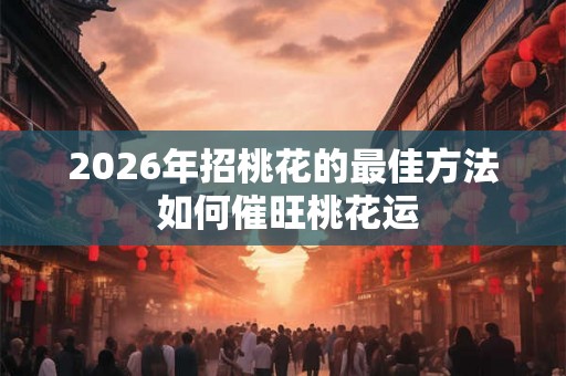 2026年招桃花的最佳方法 如何催旺桃花运