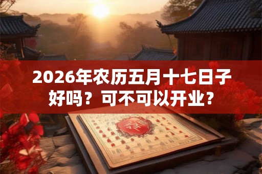 2026年农历五月十七日子好吗?可不可以开业? 2026年农历五月十七日子好吗?可不可以开业?