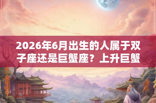 2026年6月出生的人属于双子座还是巨蟹座？上升巨蟹配对