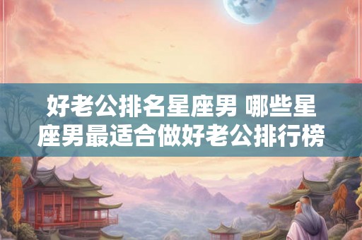 好老公排名星座男 哪些星座男最适合做好老公排行榜