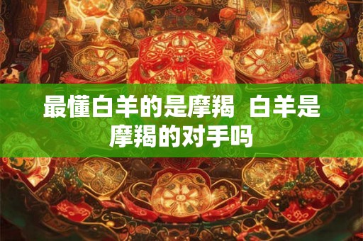最懂白羊的是摩羯  白羊是摩羯的对手吗