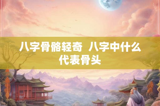 八字骨骼轻奇 八字中什么代表骨头 八字骨骼轻奇 八字中什么代表骨头