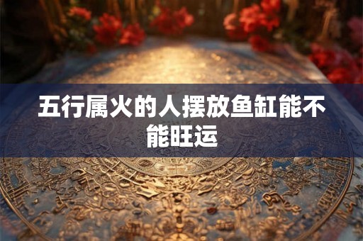 五行属火的人摆放鱼缸能不能旺运 五行属火的人摆放鱼缸能不能旺运