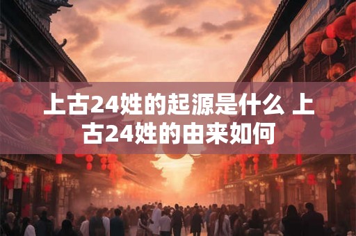 上古24姓的起源是什么 上古24姓的由来如何 上古24姓的起源是什么 上古24姓的由来如何