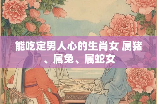 能吃定男人心的生肖女 属猪、属兔、属蛇女