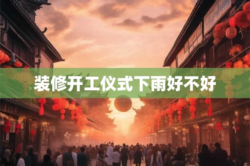 装修开工仪式下雨好不好 装修开工仪式下雨好不好