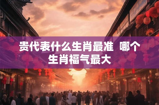 贵代表什么生肖最准  哪个生肖福气最大