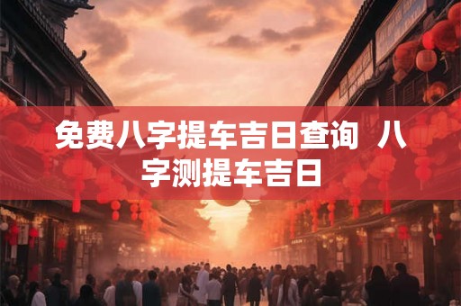 免费八字提车吉日查询 八字测提车吉日 免费八字提车吉日查询 八字测提车吉日