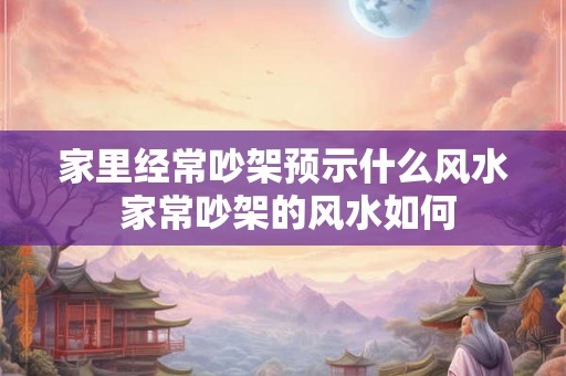 家里经常吵架预示什么风水 家常吵架的风水如何