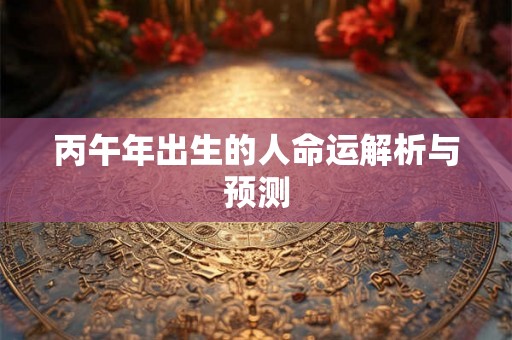 丙午年出生的人命运解析与预测 丙午年出生的人命运解析与预测