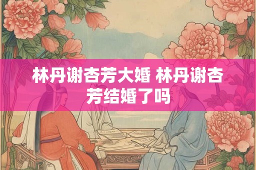 林丹谢杏芳大婚 林丹谢杏芳结婚了吗