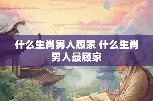 什么生肖男人顾家 什么生肖男人最顾家