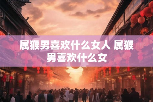 属猴男喜欢什么女人 属猴男喜欢什么女 属猴男喜欢什么女人 属猴男喜欢什么女