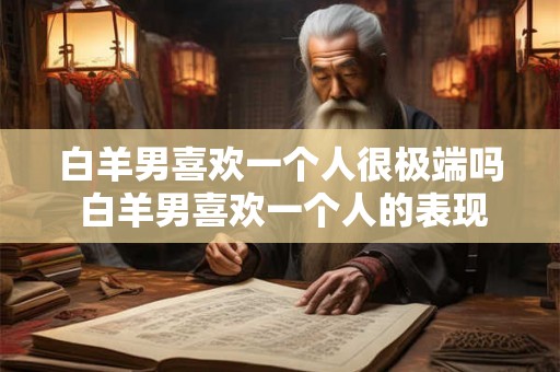 白羊男喜欢一个人很极端吗 白羊男喜欢一个人的表现