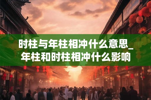 时柱与年柱相冲什么意思_年柱和时柱相冲什么影响 时柱与年柱相冲什么意思_年柱和时柱相冲什么影响