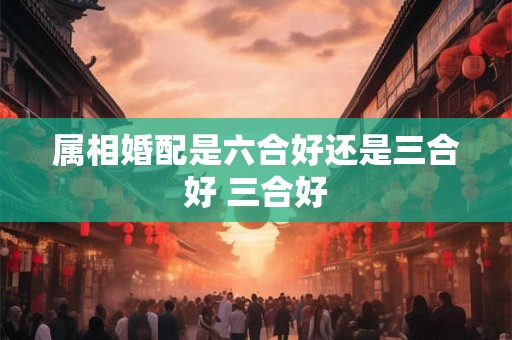 属相婚配是六合好还是三合好 三合好 属相婚配是六合好还是三合好 三合好