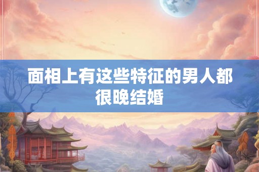 面相上有这些特征的男人都很晚结婚