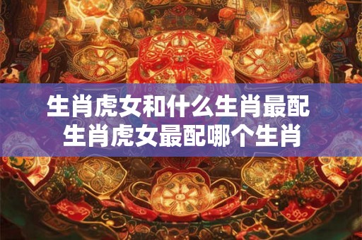 生肖虎女和什么生肖最配 生肖虎女最配哪个生肖