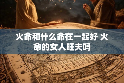 火命和什么命在一起好 火命的女人旺夫吗 火命和什么命在一起好 火命的女人旺夫吗