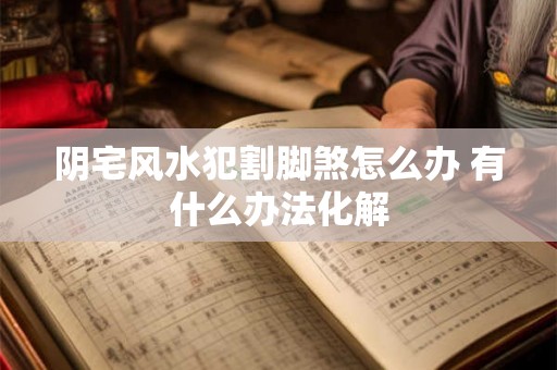 阴宅风水犯割脚煞怎么办 有什么办法化解 阴宅风水犯割脚煞怎么办 有什么办法化解