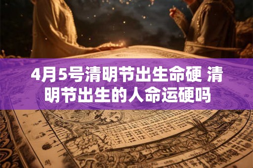 4月5号清明节出生命硬 清明节出生的人命运硬吗 4月5号清明节出生命硬 清明节出生的人命运硬吗