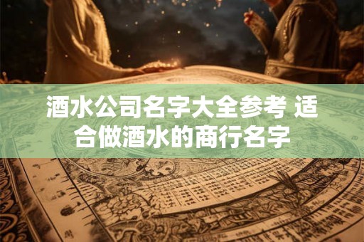 酒水公司名字大全参考 适合做酒水的商行名字 酒水公司名字大全参考 适合做酒水的商行名字