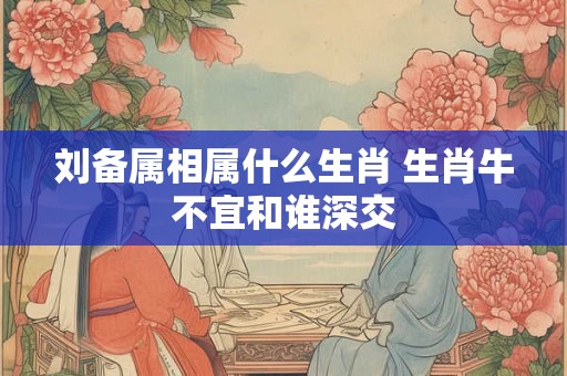 刘备属相属什么生肖 生肖牛不宜和谁深交