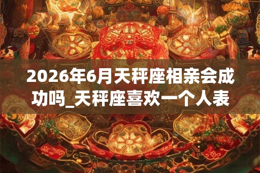 2026年6月天秤座相亲会成功吗_天秤座喜欢一个人表现