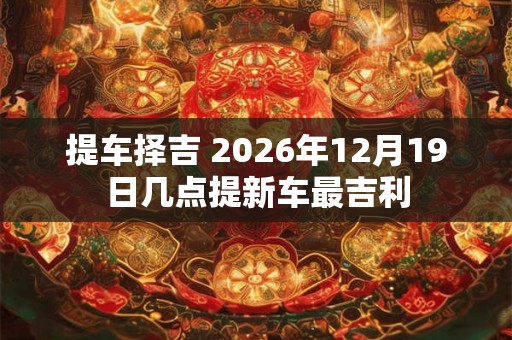 提车择吉 2026年12月19日几点提新车最吉利 提车择吉 2026年12月19日几点提新车最吉利
