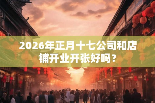 2026年正月十七公司和店铺开业开张好吗？