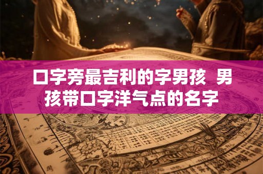 口字旁最吉利的字男孩 男孩带口字洋气点的名字 口字旁最吉利的字男孩 男孩带口字洋气点的名字