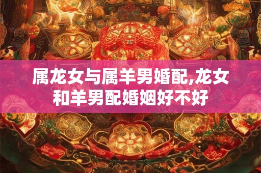 属龙女与属羊男婚配,龙女和羊男配婚姻好不好