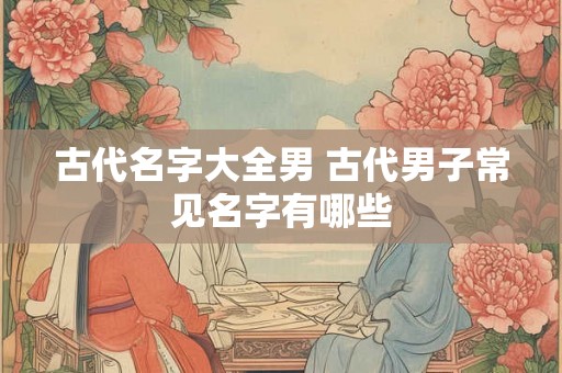 古代名字大全男 古代男子常见名字有哪些 古代名字大全男 古代男子常见名字有哪些