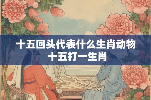 十五回头代表什么生肖动物 十五打一生肖