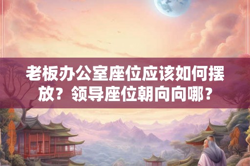 老板办公室座位应该如何摆放？领导座位朝向向哪？
