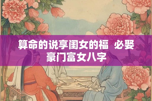 算命的说享闺女的福 必娶豪门富女八字 算命的说享闺女的福 必娶豪门富女八字