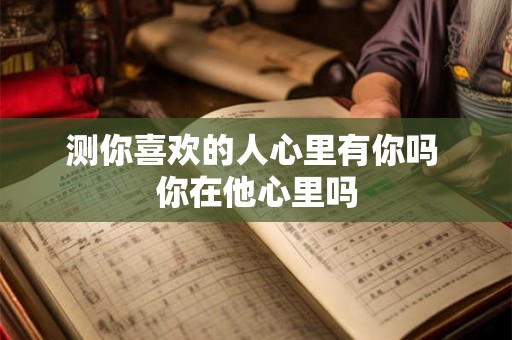 测你喜欢的人心里有你吗 你在他心里吗 测你喜欢的人心里有你吗 你在他心里吗