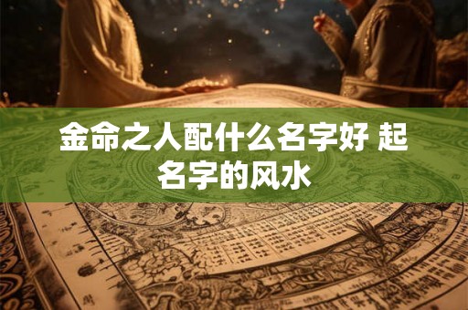 金命之人配什么名字好 起名字的风水 金命之人配什么名字好 起名字的风水