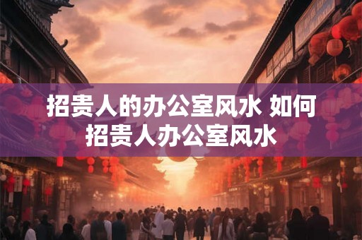 招贵人的办公室风水 如何招贵人办公室风水